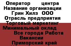 Оператор Call-центра › Название организации ­ Грин Хилз, ООО › Отрасль предприятия ­ Торговый маркетинг › Минимальный оклад ­ 30 000 - Все города Работа » Вакансии   . Приморский край,Уссурийский г. о. 